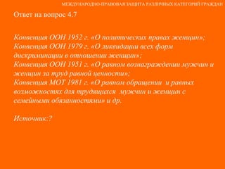 Ответ на вопрос 4.7 Конвенция ООН 1952 г. «О политических правах женщин»; Конвенция ООН 1979 г. «О ликвидации всех форм дискриминации в отношении женщин»; Конвенция ООН 1951 г. «О равном вознаграждении мужчин и женщин за труд равной ценности»; Конвенция МОТ 1981 г. «О равном обращении  и равных возможностях для трудящихся  мужчин и женщин с семейными обязанностями» и др. Источник:? МЕЖДУНАРОДНО-ПРАВОВАЯ ЗАЩИТА РАЗЛИЧНЫХ КАТЕГОРИЙ ГРАЖДАН 