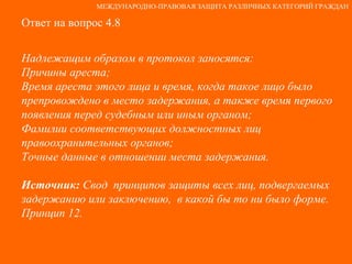 Ответ на вопрос 4.8 Надлежащим образом в протокол заносятся: Причины ареста; Время ареста этого лица и время, когда такое лицо было препровождено в место задержания, а также время первого появления перед судебным или иным органом;  Фамилии соответствующих должностных лиц правоохранительных органов; Точные данные в отношении места задержания. Источник:  Свод  принципов защиты всех лиц, подвергаемых задержанию или заключению,  в какой бы то ни было форме. Принцип 12. МЕЖДУНАРОДНО-ПРАВОВАЯ ЗАЩИТА РАЗЛИЧНЫХ КАТЕГОРИЙ ГРАЖДАН 