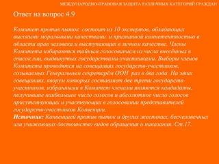 Ответ на вопрос 4.9 Комитет против пыток  состоит из 10 экспертов, обладающих высокими моральными качествами  и признанной компетентностью в области прав человека и выступающих в личном качестве. Члены Комитета избираются тайным голосованием из числа внесённых в список лиц, выдвинутых государствами-участниками. Выборы членов Комитета проводятся на совещаниях государств-участников, созываемых Генеральным секретарём ООН  раз в два года. На этих совещаниях, кворум которых составляет две трети государств-участников, избранными в Комитет членами являются кандидаты, получившие наибольшее число голосов и абсолютное число голосов присутствующих и участвующих в голосовании представителей государств-участников Конвенции. Источник:  Конвенцией против пыток и других жестоких, бесчеловечных или унижающих достоинство видов обращения и наказания. Ст.17. МЕЖДУНАРОДНО-ПРАВОВАЯ ЗАЩИТА РАЗЛИЧНЫХ КАТЕГОРИЙ ГРАЖДАН 