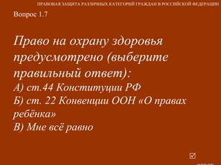 Вопрос 1.7 Право на охрану здоровья предусмотрено (выберите правильный ответ): А) ст.44 Конституции РФ Б) ст. 22 Конвенции ООН «О правах ребёнка» В) Мне всё равно     ответ ПРАВОВАЯ ЗАЩИТА РАЗЛИЧНЫХ КАТЕГОРИЙ ГРАЖДАН В РОССИЙСКОЙ ФЕДЕРАЦИИ 