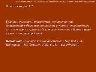 Ответ на вопрос 1.2 Брачным договором признаётся  соглашение лиц, вступающих в брак, или соглашение супругов, определяющее имущественные права и обязанности супругов в браке и (или) в случае его расторжения Источник:  Семейное законодательство / Под ред. С.А. Подзорова – М.: Экзамен, 2001. С.15.  СК РФ ст.40 ПРАВОВАЯ ЗАЩИТА РАЗЛИЧНЫХ КАТЕГОРИЙ ГРАЖДАН В РОССИЙСКОЙ ФЕДЕРАЦИИ 