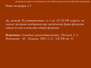 Ответ на вопрос 1.3 Да, может. В соответствии с п.1 ст. 32 СК РФ супруги  по своему желанию выбирают при заключении брака фамилию одного из них в качестве общей фамилии Источник:  Семейное законодательство / Под ред. С.А. Подзорова – М.: Экзамен, 2001. С.12.  СК РФ ст. 32   ПРАВОВАЯ ЗАЩИТА РАЗЛИЧНЫХ КАТЕГОРИЙ ГРАЖДАН В РОССИЙСКОЙ ФЕДЕРАЦИИ 