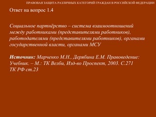 Ответ на вопрос 1.4 Социальное партнёрство – система взаимоотношений между работниками (представителями работников), работодателями (представителями работников), органами государственной власти, органами МСУ Источник:  Марченко М.Н., Дерябина Е.М. Правоведение: Учебник. – М.: ТК Велби, Изд-во Проспект, 2003. С.271  ТК РФ ст.23 ПРАВОВАЯ ЗАЩИТА РАЗЛИЧНЫХ КАТЕГОРИЙ ГРАЖДАН В РОССИЙСКОЙ ФЕДЕРАЦИИ 