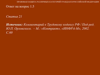 Ответ на вопрос 1.5 Статья 21  Источник:  Комментарий к Трудовому кодексу РФ / Под ред. Ю.П. Орловского.  – М.: «Контракт», «ИНФРА-М», 2002. С.60 ПРАВОВАЯ ЗАЩИТА РАЗЛИЧНЫХ КАТЕГОРИЙ ГРАЖДАН В РОССИЙСКОЙ ФЕДЕРАЦИИ 