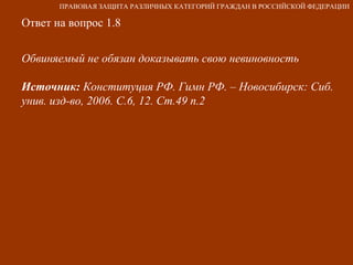 Ответ на вопрос 1.8 Обвиняемый не обязан доказывать свою невиновность Источник:  Конституция РФ. Гимн РФ. – Новосибирск: Сиб. унив. изд-во, 2006. С.6, 12. Ст.49 п.2 ПРАВОВАЯ ЗАЩИТА РАЗЛИЧНЫХ КАТЕГОРИЙ ГРАЖДАН В РОССИЙСКОЙ ФЕДЕРАЦИИ 