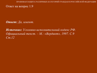 Ответ на вопрос 1.9 Ответ:  Да, имеют.  Источник:  Уголовно-исполнительный кодекс РФ. Официальный текст. – М.: «Вердикт», 1997. С.9  Ст.12 ПРАВОВАЯ ЗАЩИТА РАЗЛИЧНЫХ КАТЕГОРИЙ ГРАЖДАН В РОССИЙСКОЙ ФЕДЕРАЦИИ 