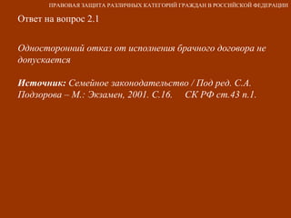 Ответ на вопрос 2.1 Односторонний отказ от исполнения брачного договора не допускается Источник:  Семейное законодательство / Под ред. С.А. Подзорова – М.: Экзамен, 2001. С.16.  СК РФ ст.43 п.1. ПРАВОВАЯ ЗАЩИТА РАЗЛИЧНЫХ КАТЕГОРИЙ ГРАЖДАН В РОССИЙСКОЙ ФЕДЕРАЦИИ 