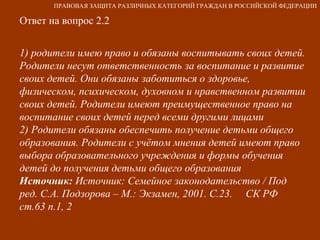 Ответ на вопрос 2.2 1) родители имею право и обязаны воспитывать своих детей. Родители несут ответственность за воспитание и развитие своих детей. Они обязаны заботиться о здоровье, физическом, психическом, духовном и нравственном развитии своих детей. Родители имеют преимущественное право на воспитание своих детей перед всеми другими лицами 2) Родители обязаны обеспечить получение детьми общего образования. Родители с учётом мнения детей имеют право выбора образовательного учреждения и формы обучения детей до получения детьми общего образования Источник:  Источник: Семейное законодательство / Под ред. С.А. Подзорова – М.: Экзамен, 2001. С.23.  СК РФ ст.63 п.1, 2 ПРАВОВАЯ ЗАЩИТА РАЗЛИЧНЫХ КАТЕГОРИЙ ГРАЖДАН В РОССИЙСКОЙ ФЕДЕРАЦИИ 