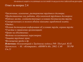 Ответ на вопрос 2.4 Заключение, изменение, расторжение трудового договора; Предоставление ему работы, обусловленной трудовым договором; Рабочее место, соответствующее условиям безопасности труда; Своевременная и в полном объёме выплата заработной платы; Отдых; Полная достоверная информация об условиях труда, охрана труда;  Участие в управлении организацией; Право на объединение; Ведение коллективных переговоров; Защита трудовых прав; Возмещение вреда и др. Источник:  Комментарий к Трудовому кодексу РФ / Под ред. Ю.П. Орловского.  – М.: «Контракт», «ИНФРА-М», 2002. С.60  ТК РФ Ст.21 ПРАВОВАЯ ЗАЩИТА РАЗЛИЧНЫХ КАТЕГОРИЙ ГРАЖДАН В РОССИЙСКОЙ ФЕДЕРАЦИИ 