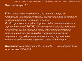 Ответ на вопрос 2.6 РФ  – социальное государство, политика которого направлена на создание условий, обеспечивающих достойную жизнь и свободное развитие человека. В РФ охраняются труд и здоровье людей, устанавливается гарантированный МРОТ, обеспечивается государственная поддержка семьи, материнства, отцовства и детства, инвалидов и пожилых граждан, развивается система социальных служб, устанавливаются государственные пенсии, пособия и иные гарантии социальной защиты. Источник:  Конституция РФ. Гимн РФ. – Новосибирск: Сиб. унив. изд-во, 2006. С.6. ПРАВОВАЯ ЗАЩИТА РАЗЛИЧНЫХ КАТЕГОРИЙ ГРАЖДАН В РОССИЙСКОЙ ФЕДЕРАЦИИ 