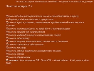 Ответ на вопрос 2.7 Право свободно распоряжаться своими способностями к труду, выбирать род деятельности и профессию Право на труд в условиях, отвечающих требованиям безопасности и гигиены Право на вознаграждение за труд без к-л дискриминации Право на защиту от безработицы Право на индивидуальные и коллективные споры Право на забастовку Право на защиту материнства, отцовства и детства Право на социальное обеспечение Право на жилище Право на охрану здоровья и медицинскую помощь Право на отдых Право на образование Источник:  Конституция РФ. Гимн РФ. – Новосибирск: Сиб. унив. изд-во, 2006.   ПРАВОВАЯ ЗАЩИТА РАЗЛИЧНЫХ КАТЕГОРИЙ ГРАЖДАН В РОССИЙСКОЙ ФЕДЕРАЦИИ 