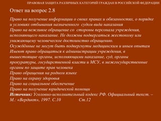 Ответ на вопрос 2.8 Право на получение информации о своих правах и обязанностях, о порядке и условиях отбывания назначенного  судом вида наказания Право на вежливое обращение со  стороны персонала учреждения, исполняющего наказание. Не должны подвергаться жестокому или унижающему человеческое достоинство обращению. Осуждённые не могут быть подвергнуты медицинским и иным опытам Имеют право обращаться к администрации учреждения, в вышестоящие органы, исполняющими наказание, суд, органы  прокуратуры, государственной власти и МСУ, в межгосударственные органы по защите прав человека  Право обращения на родном языке Право на охрану здоровья Право на социальное обеспечение Право на получение юридической помощи Источник:  Уголовно-исполнительный кодекс РФ. Официальный текст. – М.: «Вердикт», 1997. С.10  Ст.12 ПРАВОВАЯ ЗАЩИТА РАЗЛИЧНЫХ КАТЕГОРИЙ ГРАЖДАН В РОССИЙСКОЙ ФЕДЕРАЦИИ 