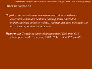 Ответ на вопрос 3.1. Порядок несения дополнительных расходов каждым из совершеннолетних детей и размер этих расходов определяются судом с учётом материального и семейного положения родителей и детей Источник:  Семейное законодательство / Под ред. С.А. Подзорова – М.: Экзамен, 2001. С.31.  СК РФ ст.88. ПРАВОВАЯ ЗАЩИТА РАЗЛИЧНЫХ КАТЕГОРИЙ ГРАЖДАН В РОССИЙСКОЙ ФЕДЕРАЦИИ 