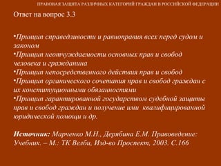 Ответ на вопрос 3.3 Принцип справедливости и равноправия всех перед судом и законом Принцип неотчуждаемости основных прав и свобод человека и гражданина Принцип непосредственного действия прав и свобод Принцип органического сочетания прав и свобод граждан с их конституционными обязанностями Принцип гарантированной государством судебной защиты прав и свобод граждан и получение ими  квалифицированной юридической помощи и др. Источник:  Марченко М.Н., Дерябина Е.М. Правоведение: Учебник. – М.: ТК Велби, Изд-во Проспект, 2003. С.166 ПРАВОВАЯ ЗАЩИТА РАЗЛИЧНЫХ КАТЕГОРИЙ ГРАЖДАН В РОССИЙСКОЙ ФЕДЕРАЦИИ 