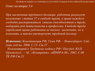 Ответ на вопрос 3.4 При заключении трудового договора  работник реализует положение  статьи 37 о свободе труда, о праве каждого свободно распоряжаться  своими способностями к труду, выбирать род деятельности и профессию. Свобода труда определяет право работника не только  заключить, но и  изменить, а также расторгнуть трудовой договор Источник:  Конституция РФ. Гимн РФ. – Новосибирск: Сиб. унив. изд-во, 2006. С.13. Ст.37 Комментарий к Трудовому кодексу РФ / Под ред. Ю.П. Орловского.  – М.: «Контракт», «ИНФРА-М», 2002. С.60  ТК РФ Ст.21 ПРАВОВАЯ ЗАЩИТА РАЗЛИЧНЫХ КАТЕГОРИЙ ГРАЖДАН В РОССИЙСКОЙ ФЕДЕРАЦИИ 