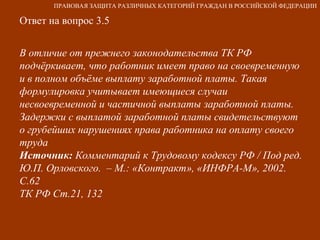 Ответ на вопрос 3.5 В отличие от прежнего законодательства ТК РФ  подчёркивает, что работник имеет право на своевременную и в полном объёме выплату заработной платы. Такая формулировка учитывает имеющиеся случаи несвоевременной и частичной выплаты заработной платы. Задержки с выплатой заработной платы свидетельствуют о грубейших нарушениях права работника на оплату своего труда Источник:  Комментарий к Трудовому кодексу РФ / Под ред. Ю.П. Орловского.  – М.: «Контракт», «ИНФРА-М», 2002. С.62  ТК РФ Ст.21, 132 ПРАВОВАЯ ЗАЩИТА РАЗЛИЧНЫХ КАТЕГОРИЙ ГРАЖДАН В РОССИЙСКОЙ ФЕДЕРАЦИИ 