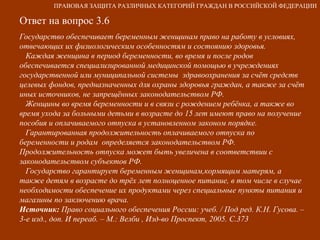 Ответ на вопрос 3.6 Государство обеспечивает беременным женщинам право на работу в условиях, отвечающих их физиологическим особенностям и состоянию здоровья. Каждая женщина в период беременности, во время и после родов обеспечивается специализированной медицинской помощью в учреждениях государственной или муниципальной системы  здравоохранения за счёт средств целевых фондов, предназначенных для охраны здоровья граждан, а также за счёт иных источников, не запрещённых законодательством РФ. Женщины во время беременности и в связи с рождением ребёнка, а также во время ухода за больными детьми в возрасте до 15 лет имеют право на получение пособия и оплачиваемого отпуска в установленном законом порядке. Гарантированная продолжительность оплачиваемого отпуска по беременности и родам  определяется законодательством РФ. Продолжительность отпуска может быть увеличена в соответствии с законодательством субъектов РФ. Государство гарантирует беременным женщинам,кормящим матерям, а также детям в возрасте до трёх лет полноценное питание, в том числе в случае необходимости обеспечение их продуктами через специальные пункты питания и магазины по заключению врача. Источник:  Право социального обеспечения России: учеб. / Под ред. К.Н. Гусова. – 3-е изд., доп. И переаб. – М.: Велби , Изд-во Проспект, 2005. С.373 ПРАВОВАЯ ЗАЩИТА РАЗЛИЧНЫХ КАТЕГОРИЙ ГРАЖДАН В РОССИЙСКОЙ ФЕДЕРАЦИИ 
