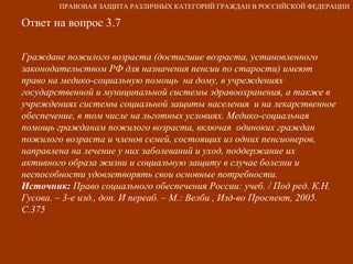 Ответ на вопрос 3.7 Граждане пожилого возраста (достигшие возраста, установленного законодательством РФ для назначения пенсии по старости) имеют право на медико-социальную помощь  на дому, в учреждениях государственной и муниципальной системы здравоохранения, а также в учреждениях системы социальной защиты населения  и на лекарственное обеспечение, в том числе на льготных условиях. Медико-социальная помощь гражданам пожилого возраста, включая  одиноких граждан пожилого возраста и членов семей, состоящих из одних пенсионеров, направлена на лечение у них заболеваний и уход, поддержание их активного образа жизни и социальную защиту в случае болезни и неспособности удовлетворять свои основные потребности. Источник:  Право социального обеспечения России: учеб. / Под ред. К.Н. Гусова. – 3-е изд., доп. И переаб. – М.: Велби , Изд-во Проспект, 2005. С.375 ПРАВОВАЯ ЗАЩИТА РАЗЛИЧНЫХ КАТЕГОРИЙ ГРАЖДАН В РОССИЙСКОЙ ФЕДЕРАЦИИ 