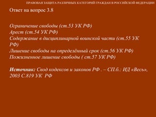 Ответ на вопрос 3.8 Ограничение свободы (ст.53 УК РФ) Арест (ст.54 УК РФ) Содержание в дисциплинарной воинской части (ст.55 УК РФ) Лишение свободы на определённый срок (ст.56 УК РФ) Пожизненное лишение свободы ( ст.57 УК РФ) Источник:  Свод кодексов и законов РФ . – СП.б.: ИД «Весь», 2003 С.819 УК  РФ   ПРАВОВАЯ ЗАЩИТА РАЗЛИЧНЫХ КАТЕГОРИЙ ГРАЖДАН В РОССИЙСКОЙ ФЕДЕРАЦИИ 