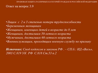 Ответ на вопрос 3.9 Лицам  с  2 и 3 степенью потери трудоспособности Беременным женщинам Женщинам, имеющим детей в возрасте до 8 лет Женщинам, достигшим 50-летнего возраста Мужчинам, достигшим 60-летнего возраста Военнослужащим, проходящим военную службу по призыву Источник:  Свод кодексов и законов РФ . – СП.б.: ИД «Весь», 2003 С.819 УК  РФ  С.818 Ст.53 п.2 ПРАВОВАЯ ЗАЩИТА РАЗЛИЧНЫХ КАТЕГОРИЙ ГРАЖДАН В РОССИЙСКОЙ ФЕДЕРАЦИИ 