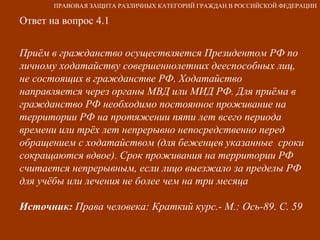 Ответ на вопрос 4.1 Приём в гражданство осуществляется Президентом РФ по личному ходатайству совершеннолетних дееспособных лиц, не состоящих в гражданстве РФ. Ходатайство направляется через органы МВД или МИД РФ. Для приёма в гражданство РФ необходимо постоянное проживание на территории РФ на протяжении пяти лет всего периода времени или трёх лет непрерывно непосредственно перед обращением с ходатайством (для беженцев указанные  сроки сокращаются вдвое). Срок проживания на территории РФ считается непрерывным, если лицо выезжало за пределы РФ для учёбы или лечения не более чем на три месяца Источник:  Права человека: Краткий курс.- М.: Ось-89. С. 59 ПРАВОВАЯ ЗАЩИТА РАЗЛИЧНЫХ КАТЕГОРИЙ ГРАЖДАН В РОССИЙСКОЙ ФЕДЕРАЦИИ 