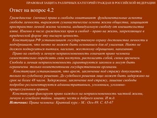 Ответ на вопрос 4.2 Гражданские  (личные) права и свободы охватывают  фундаментальные аспекты свободы личности, выражают гуманистические основы жизни общества, защищают пространство личной жизни человека, индивидуальную свободу от вмешательства извне. Именно в числе гражданских прав и свобод – право на жизнь, закрепляющее в юридической форме эту высшую ценность.  Конституция РФ устанавливает государственную охрану достоинства личности и подчёркивает, что ничто не может быть основанием для её умаления. Никто не должен подвергаться пыткам, насилию, жестокому обращению, наказанию. Право на свободу и личную неприкосновенность означает право человека самостоятельно определять свои поступки, располагать собой, своим временем. Свобода и личная неприкосновенность гарантируются законом и могут быть  ограничены  только компетентными государственными органами. Конституция устанавливает, что арест, заключение под стражу допускается  только по судебному решению. До судебного решения лицо может быть задержано на срок не более 48 часов. Задержание, заключение под стражу, лишение свободы подробно регламентируются административным, уголовным, уголовно-процессуальным правом. Конституция фиксирует право каждого на неприкосновенность частной жизни, личную и семейную тайны, защиту чести и доброго имени. И т.д. Источник:  Права человека: Краткий курс.- М.: Ось-89. С. 65-67 ПРАВОВАЯ ЗАЩИТА РАЗЛИЧНЫХ КАТЕГОРИЙ ГРАЖДАН В РОССИЙСКОЙ ФЕДЕРАЦИИ 