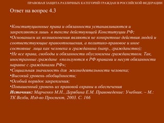 Ответ на вопрос 4.3 Конституционные права и обязанности устанавливаются и закрепляются лишь  в тексте действующей Конституции РФ; Основанием их возникновения являются не конкретные действия людей и соответствующие правоотношения, а политико-правовое и иное состояние  лица как человека и гражданина (напр., гражданство); Не все права, свободы и обязанности обусловлены гражданством. Так, иностранные граждане  «пользуются в РФ правами и несут обязанности наравне с гражданами РФ»; Социальная значимость для  жизнедеятельности человека; Высокий уровень обобщённости; Особый порядок закрепления; Повышенный уровень их правовой охраны и обеспечения Источник:  Марченко М.Н., Дерябина Е.М. Правоведение: Учебник. – М.: ТК Велби, Изд-во Проспект, 2003. С. 166 ПРАВОВАЯ ЗАЩИТА РАЗЛИЧНЫХ КАТЕГОРИЙ ГРАЖДАН В РОССИЙСКОЙ ФЕДЕРАЦИИ 