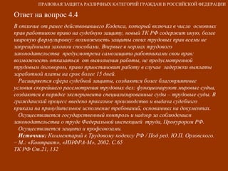 Ответ на вопрос 4.4 В отличие от ранее действовавшего Кодекса, который включал в число  основных прав работников право на судебную защиту, новый ТК РФ содержит иную, более широкую формулировку: возможность защиты своих трудовых прав всеми не запрещёнными законом способами. Впервые в нормах трудового законодательства  предусмотрена самозащита работниками свои прав: возможность отказаться  от выполнения работы, не предусмотренной трудовым договором, право приостановит работу в случае  задержки выплаты заработной платы на срок более 15 дней.  Расширяется сфера судебной защиты, создаются более благоприятные  условия скорейшего рассмотрения трудовых дел: функционируют мировые судьи, создаются в порядке эксперимента специализированные суды – трудовые суды. В гражданский процесс введено приказное производство и выдача судебного приказа на принудительное исполнение требований, основанных на документах. Осуществляется государственный контроль и надзор за соблюдением законодательства о труде Федеральной инспекцией  труда, Прокурором РФ. Осуществляется защита и профсоюзами. Источник:  Комментарий к Трудовому кодексу РФ / Под ред. Ю.П. Орловского.  – М.: «Контракт», «ИНФРА-М», 2002. С.65  ТК РФ Ст.21, 132 ПРАВОВАЯ ЗАЩИТА РАЗЛИЧНЫХ КАТЕГОРИЙ ГРАЖДАН В РОССИЙСКОЙ ФЕДЕРАЦИИ 