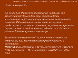 Ответ на вопрос 4.5 Да, являются. Равенство проявляется, например, при заключении трудового договора, при проведении  коллективных переговоров и при заключении коллективного договора. Работодатель  имеет право выступить с предложением о начале коллективных переговоров; при этом другая сторона – представители работников – обязана в течение 7 дней вступить в переговоры. Заключённый коллективный договор подписывается его сторонами, т.е. представителями работодателей и работников. Источник:  Комментарий к Трудовому кодексу РФ / Под ред. Ю.П. Орловского.  – М.: «Контракт», «ИНФРА-М», 2002. С.68   ПРАВОВАЯ ЗАЩИТА РАЗЛИЧНЫХ КАТЕГОРИЙ ГРАЖДАН В РОССИЙСКОЙ ФЕДЕРАЦИИ 