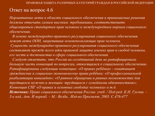 Ответ на вопрос 4.6 Нормативные акты в области социального обеспечения и принимаемые решения должны отвечать самым высоким  требованиям, соответствовать общемировым стандартам прав человека и международным нормам социального обеспечения. В основе международно-правового регулирования социального обеспечения лежат акты ООН, закрепившие основополагающие прав человека.  Сущность международно-правового регулирования социального обеспечения составляют прежде всего идеи правовой защиты именно прав и свобод человека, его чести и достоинства в сфере социального обеспечения. Следует отметить, что Россия на сегодняшний день не ратифицировала большую часть конвенций по вопросам, относящимся к социальному обеспечению. Ратифицированы следующие конвенции: «О правах ребёнка» - охватывает гражданские и социально-экономические права ребёнка; «О профессиональной реабилитации инвалидов»; «О равном обращении и равных возможностях для трудящихся мужчин и женщин: трудящихся с семейными обязанностями»; Конвенция СНГ «О правах и основных свободах человека» и т.д. Источник:  Право социального обеспечения России: учеб. / Под ред. К.Н. Гусова. – 3-е изд., доп. И переаб. – М.: Велби , Изд-во Проспект, 2005. С.476-477 ПРАВОВАЯ ЗАЩИТА РАЗЛИЧНЫХ КАТЕГОРИЙ ГРАЖДАН В РОССИЙСКОЙ ФЕДЕРАЦИИ 