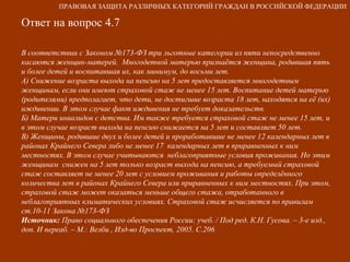 Ответ на вопрос 4.7 В соответствии с Законом №173-ФЗ три льготные категории из пяти непосредственно касаются женщин-матерей.  Многодетной матерью признаётся женщина, родившая пять и более детей и воспитавшая их, как минимум, до восьми лет. А) Снижение возраста выхода на пенсию на 5 лет предоставляется многодетным женщинам, если они имеют страховой стаж не менее 15 лет. Воспитание детей матерью (родителями) предполагает, что дети, не достигшие возраста 18 лет, находятся на её (их) иждивении. В этом случае факт иждивения не требует доказательств. Б) Матери инвалидов с детства. Им также требуется страховой стаж не менее 15 лет, и в этом случае возраст выхода на пенсию снижается на 5 лет и составляет 50 лет. В) Женщины, родившие двух и более детей и проработавшие не менее 12 календарных лет в районах Крайнего Севера либо не менее 17  календарных лет в приравненных к ним местностях. В этом случае учитываются  неблагоприятные условия проживания. Но этим женщинам  снижен на 5 лет только возраст выхода на пенсию, а требуемый страховой стаж составляет не менее 20 лет с условием проживания и работы определённого количества лет в районах Крайнего Севера или приравненных к ним местностях. При этом, страховой стаж может оказаться меньше общего стажа, отработанного в неблагоприятных климатических условиях. Страховой стаж исчисляется по правилам ст.10-11 Закона №173-ФЗ Источник:  Право социального обеспечения России: учеб. / Под ред. К.Н. Гусова. – 3-е изд., доп. И переаб. – М.: Велби , Изд-во Проспект, 2005. С.206 ПРАВОВАЯ ЗАЩИТА РАЗЛИЧНЫХ КАТЕГОРИЙ ГРАЖДАН В РОССИЙСКОЙ ФЕДЕРАЦИИ 