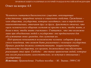 Ответ на вопрос 4.8 Человеком считается биологическое существо, воплощающее естественные, природные начала и социальные свойства. Гражданин – член общества, государства, которые находятся с ним в определённых взаимоотношениях, отвечают друг за друга. Аристотель отмечал, что «цель человеческого общения состоит не просто в том, чтобы жить, а более в том, чтобы жить счастливо». Считается , что это возможно лишь при объединении людей в государство: оно предназначено для обслуживания своих граждан, для служения им. Под правами понимаются возможности человека  избирать форму своего поведения, что может быть реализовано с помощью государства. Правам граждан должны соответствовать  (корреспондировать) обязанности государства, его органов, должностных лиц обеспечить реализацию этих прав. Свободы -  это такие правомочия людей, которые они могут реализовать самостоятельно, не вступая в отношения с государством Источник:  Правоведение. Учебное пособие. – М.: Знание, 1999 С.93 ПРАВОВАЯ ЗАЩИТА РАЗЛИЧНЫХ КАТЕГОРИЙ ГРАЖДАН В РОССИЙСКОЙ ФЕДЕРАЦИИ 