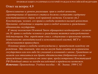 Ответ на вопрос 4.9 Провозглашение и уровень реализации  прав и свобод личности, гарантирование её правового статуса должны составлять сердцевину конституционного строя, всей правовой системы. Согласно ст.2 Конституции, человек, его права и свободы являются высшей ценностью. Признание, соблюдение и защита прав и свобод человека и гражданина – обязанность государства.  К этому положению Основной Закон обращается неоднократно: согласно ст.18, права и свободы человека и гражданина являются непосредственно действующими. Они  определяют смысл, содержание и применение законов, деятельность законодательной и исполнительной властей, МСУ и обеспечиваются правосудием. Основные права и свободы неотчуждаемы и  принадлежат каждому от рождения. Это означает, что они не могут быть изъяты или ограничены государством или кем-либо без указаний и оснований в законе. Гражданин не может сам отказаться или брать обязательства (добровольно или по принуждению) отказаться от своих прав, предусмотренных Конституцией РФ Подобный отказ не влечёт последствий и юридически ничтожен. Источник:  Правоведение. Учебное пособие. – М.: Знание, 1999 С.92 ПРАВОВАЯ ЗАЩИТА РАЗЛИЧНЫХ КАТЕГОРИЙ ГРАЖДАН В РОССИЙСКОЙ ФЕДЕРАЦИИ 