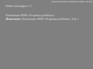 Ответ на вопрос 1.1 Конвенция ООН «О правах ребёнка».  Источник:  Конвенция ООН «О правах ребёнка». Ст.1. МЕЖДУНАРОДНО-ПРАВОВАЯ ЗАЩИТА ДЕТЕЙ 