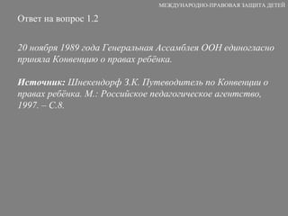 Ответ на вопрос 1.2 20 ноября 1989 года Генеральная Ассамблея ООН единогласно приняла Конвенцию о правах ребёнка. Источник:  Шнекендорф З.К. Путеводитель по Конвенции о правах ребёнка. М.: Российское педагогическое агентство, 1997. – С.8. МЕЖДУНАРОДНО-ПРАВОВАЯ ЗАЩИТА ДЕТЕЙ 