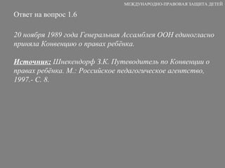 Ответ на вопрос 1.6 20 ноября 1989 года Генеральная Ассамблея ООН единогласно приняла Конвенцию о правах ребёнка. Источник:  Шнекендорф З.К. Путеводитель по Конвенции о правах ребёнка. М.: Российское педагогическое агентство, 1997.- С. 8. МЕЖДУНАРОДНО-ПРАВОВАЯ ЗАЩИТА ДЕТЕЙ 