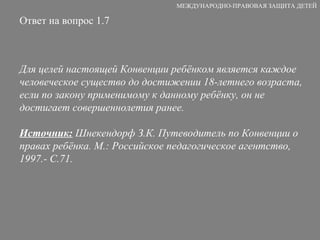 Ответ на вопрос 1.7 Для целей настоящей Конвенции ребёнком является каждое человеческое существо до достижении 18-летнего возраста, если по закону применимому к данному ребёнку, он не достигает совершеннолетия ранее. Источник:  Шнекендорф З.К. Путеводитель по Конвенции о правах ребёнка. М.: Российское педагогическое агентство, 1997.- С.71. МЕЖДУНАРОДНО-ПРАВОВАЯ ЗАЩИТА ДЕТЕЙ 