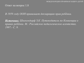 Ответ на вопрос 1.8 В 1959 году ООН принимает декларацию прав ребёнка. Источник:  Шнекендорф З.К. Путеводитель по Конвенции о правах ребёнка. М.: Российское педагогическое агентство, 1997.- С. 9. МЕЖДУНАРОДНО-ПРАВОВАЯ ЗАЩИТА ДЕТЕЙ 