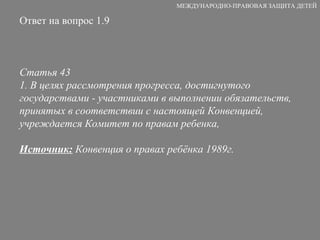 Ответ на вопрос 1.9 Статья 43 1. В целях рассмотрения прогресса, достигнутого государствами - участниками в выполнении обязательств, принятых в соответствии с настоящей Конвенцией, учреждается Комитет по правам ребенка, Источник:  Конвенция о правах ребёнка 1989г. МЕЖДУНАРОДНО-ПРАВОВАЯ ЗАЩИТА ДЕТЕЙ 