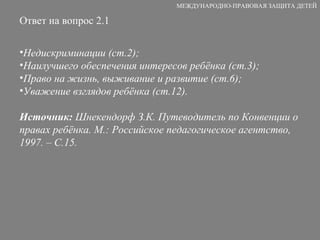 Ответ на вопрос 2.1 Недискриминации (ст.2); Наилучшего обеспечения интересов ребёнка (ст.3); Право на жизнь, выживание и развитие (ст.6); Уважение взглядов ребёнка (ст.12). Источник:  Шнекендорф З.К. Путеводитель по Конвенции о правах ребёнка. М.: Российское педагогическое агентство, 1997. – С.15. МЕЖДУНАРОДНО-ПРАВОВАЯ ЗАЩИТА ДЕТЕЙ 