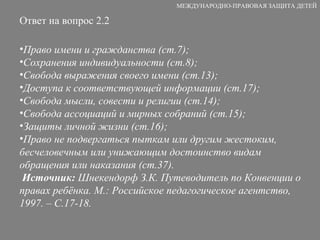 Ответ на вопрос 2.2 Право имени и гражданства (ст.7); Сохранения индивидуальности (ст.8); Свобода выражения своего имени (ст.13); Доступа к соответствующей информации (ст.17); Свобода мысли, совести и религии (ст.14); Свобода ассоциаций и мирных собраний (ст.15); Защиты личной жизни (ст.16); Право не подвергаться пыткам или другим жестоким, бесчеловечным или унижающим достоинство видам обращения или наказания (ст.37). Источник:  Шнекендорф З.К. Путеводитель по Конвенции о правах ребёнка. М.: Российское педагогическое агентство, 1997. – С.17-18. МЕЖДУНАРОДНО-ПРАВОВАЯ ЗАЩИТА ДЕТЕЙ 