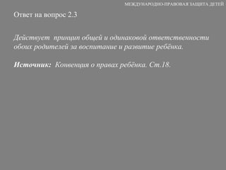Ответ на вопрос 2.3   Действует  принцип общей и одинаковой ответственности обоих родителей за воспитание и развитие ребёнка. Источник:   Конвенция о правах ребёнка. Ст.18. МЕЖДУНАРОДНО-ПРАВОВАЯ ЗАЩИТА ДЕТЕЙ 