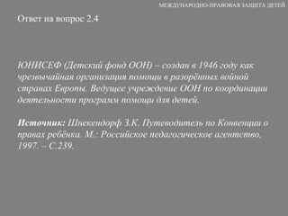 Ответ на вопрос 2.4 ЮНИСЕФ (Детский фонд ООН) – создан в 1946 году как  чрезвычайная организация помощи в разорённых войной странах Европы. Ведущее учреждение ООН по координации деятельности программ помощи для детей. Источник:  Шнекендорф З.К. Путеводитель по Конвенции о правах ребёнка. М.: Российское педагогическое агентство, 1997. – С.239. МЕЖДУНАРОДНО-ПРАВОВАЯ ЗАЩИТА ДЕТЕЙ 