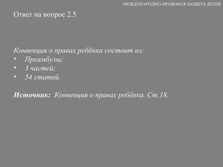 Ответ на вопрос 2.5 Конвенция о правах ребёнка состоит из: Преамбулы; 3 частей; 54 статей. Источник:   Конвенция о правах ребёнка. Ст.18. МЕЖДУНАРОДНО-ПРАВОВАЯ ЗАЩИТА ДЕТЕЙ 