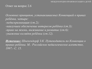 Ответ на вопрос 2.6 Основных принципов, устанавливаемых Конвенцией о правах ребёнка, четыре: -недискриминация (ст.2); -наилучшее обеспечение интересов ребёнка (ст.3); -право на жизнь, выживание и развитие (ст.6); -уважение взглядов ребёнка (ст.12). Источник:  Шнекендорф З.К. Путеводитель по Конвенции о правах ребёнка. М.: Российское педагогическое агентство, 1997.- С. 15. МЕЖДУНАРОДНО-ПРАВОВАЯ ЗАЩИТА ДЕТЕЙ 