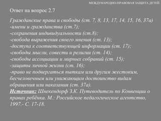 Ответ на вопрос 2.7 Гражданские права и свободы (ст. 7, 8, 13, 17, 14, 15, 16, 37а) -имени и гражданства (ст.7); -сохранения индивидуальности (ст.8); -свобода выражения своего мнения (ст. 13); -доступа к соответствующей информации (ст. 17); -свободы мысли, совести и религии (ст. 14); -свободы ассоциации и мирных собраний (ст. 15); -защиты личной жизни (ст. 16); -право не подвергаться пыткам или другим жестоким, бесчеловечным или унижающим достоинство видам обращения или наказания (ст. 37а). Источник:  Шнекендорф З.К. Путеводитель по Конвенции о правах ребёнка. М.: Российское педагогическое агентство, 1997.- С. 17-18. МЕЖДУНАРОДНО-ПРАВОВАЯ ЗАЩИТА ДЕТЕЙ 