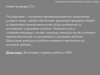 Ответ на вопрос 2.8 Государства - участники предпринимают все возможные усилия к тому, чтобы обеспечить признание принципа общей и одинаковой ответственности обоих родителей за воспитание и развитие ребенка. Родители или в соответствующих случаях законные опекуны несут основную ответственность за воспитание и развитие ребенка. Наилучшие интересы ребенка являются предметом их основной заботы.   Источник:  Конвенция о правах ребёнка 1989г. МЕЖДУНАРОДНО-ПРАВОВАЯ ЗАЩИТА ДЕТЕЙ 