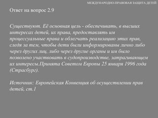 Ответ на вопрос 2.9 Существуют. Её основная цель -  обеспечивать, в высших интересах детей, их права, предоставлять им процессуальные права и облегчать реализацию этих прав, следя за тем, чтобы дети были информированы лично либо через других лиц, либо через другие органы и им было позволено участвовать в судопроизводстве, затрагивающем их интересы. Принята  С оветом  Е вропы  25 января 1996 года  ( Страсбург ). Источник:  Европейская Конвенция об осуществлении прав детей , ст.1 МЕЖДУНАРОДНО-ПРАВОВАЯ ЗАЩИТА ДЕТЕЙ 