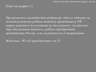 Ответ на вопрос 3.1. При различном гражданстве родителей, один из которых на момент рождения ребёнка является гражданином РФ, вопрос решается на основании их письменного  соглашения. При отсутствии такового, ребёнок приобретает гражданство России, если он родился на её территории. Источник: ФЗ «О гражданстве» ст.15. МЕЖДУНАРОДНО-ПРАВОВАЯ ЗАЩИТА ДЕТЕЙ 