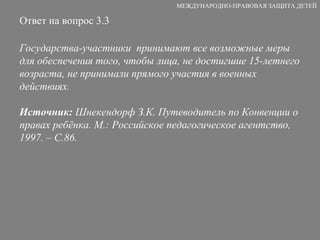 Ответ на вопрос 3.3 Государства-участники  принимают все возможные меры для обеспечения того, чтобы лица, не достигшие 15-летнего возраста, не принимали прямого участия в военных действиях. Источник:  Шнекендорф З.К. Путеводитель по Конвенции о правах ребёнка. М.: Российское педагогическое агентство, 1997. – С.86. МЕЖДУНАРОДНО-ПРАВОВАЯ ЗАЩИТА ДЕТЕЙ 